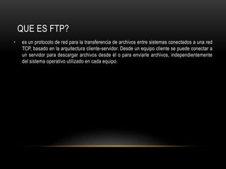 es un protocolo de red para la transferencia de archivos entre sistemas conectados a una red TCP, basado en la arquitectura cliente-servidor. Desde un equipo cliente se puede conectar a un servidor para descargar archivos desde él o para enviarle archivos, independientemente del sistema operativo utilizado en cada equipo.QUE ES FTP?