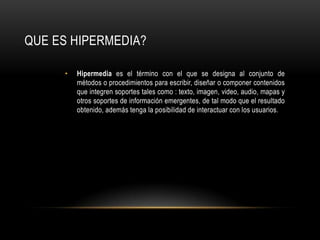 Hipermediaes el término con el que se designa al conjunto de métodos o procedimientos para escribir, diseñar o componer contenidos que integren soportes tales como : texto, imagen, video, audio, mapas y otros soportes de información emergentes, de tal modo que el resultado obtenido, además tenga la posibilidad de interactuar con los usuarios.QUE ES HIPERMEDIA?