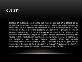 Hipertexto en informática, es el nombre que recibe el texto que en la pantalla de un dispositivo electrónico conduce a otro texto relacionado. La forma más habitual de hipertexto en informática es la de hipervínculos o referencias cruzadas automáticas que van a otros documentos (lexias). Si el usuario selecciona un hipervínculo el programa muestra el documento enlazado. Otra forma de hipertexto es el strechtext que consiste en dos indicadores o aceleradores y una pantalla. El primer indicador permite que lo escrito pueda moverse de arriba hacia abajo en la pantalla. Es importante mencionar que el hipertexto no esta limitado a datos textuales, podemos encontrar dibujos del elemento especificado, sonido o vídeo referido al tema. El programa que se usa para leer los documentos de hipertexto se llama “navegador”, el "browser", "visualizador" o "cliente" y cuando seguimos un enlace decimos que estamos navegando por la Web.QUE ES?