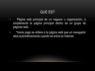QUE ES?     Página web principal de un negocio u organización, o simplemente la página principal dentro de un grupo de páginas web.     *home page se refiere a la página web que un navegador abre automáticamente cuando se entra en Internet.
