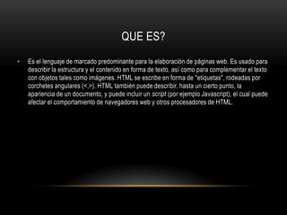 QUE ES?Es el lenguaje de marcado predominante para la elaboración de páginas web. Es usado para describir la estructura y el contenido en forma de texto, así como para complementar el texto con objetos tales como imágenes. HTML se escribe en forma de "etiquetas", rodeadas por corchetes angulares (<,>). HTML también puede describir, hasta un cierto punto, la apariencia de un documento, y puede incluir un script (por ejemplo Javascript), el cual puede afectar el comportamiento de navegadores web y otros procesadores de HTML.