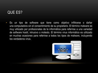 QUE ES?Es un tipo de software que tiene como objetivo infiltrarse o dañar una computadora sin el consentimiento de su propietario. El término malware es muy utilizado por profesionales de la informática para referirse a una variedad de software hostil, intrusivo o molesto. El término virus informático es utilizado en muchas ocasiones para referirse a todos los tipos de malware, incluyendo los verdaderos virus.