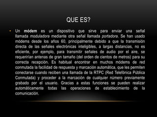 QUE ES?Un módem es un dispositivo que sirve para enviar una señal llamada moduladora mediante otra señal llamada portadora. Se han usado módems desde los años 60, principalmente debido a que la transmisión directa de las señales electrónicas inteligibles, a largas distancias, no es eficiente, por ejemplo, para transmitir señales de audio por el aire, se requerirían antenas de gran tamaño (del orden de cientos de metros) para su correcta recepción. Es habitual encontrar en muchos módems de red conmutada la facilidad de respuesta y marcación automática, que les permiten conectarse cuando reciben una llamada de la RTPC (Red Telefónica Pública Conmutada) y proceder a la marcación de cualquier número previamente grabado por el usuario. Gracias a estas funciones se pueden realizar automáticamente todas las operaciones de establecimiento de la comunicación.