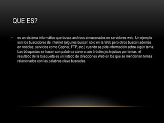 QUE ES?es un sistema informático que busca archivos almacenados en servidores web. Un ejemplo son los buscadores de Internet (algunos buscan sólo en la Web pero otros buscan además en noticias, servicios como Gopher, FTP, etc.) cuando se pide información sobre algún tema. Las búsquedas se hacen con palabras clave o con árboles jerárquicos por temas; el resultado de la búsqueda es un listado de direcciones Web en los que se mencionan temas relacionados con las palabras clave buscadas.