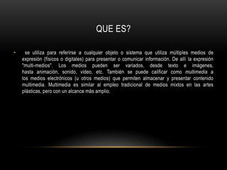 QUE ES? se utiliza para referirse a cualquier objeto o sistema que utiliza múltiples medios de expresión (físicos o digitales) para presentar o comunicar información. De allí la expresión "multi-medios". Los medios pueden ser variados, desde texto e imágenes, hasta animación, sonido, video, etc. También se puede calificar como multimedia a los medios electrónicos (u otros medios) que permiten almacenar y presentar contenido multimedia. Multimedia es similar al empleo tradicional de medios mixtos en las artes plásticas, pero con un alcance más amplio.