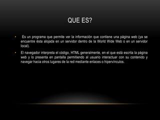 QUE ES? Es un programa que permite ver la información que contiene una página web (ya se encuentre ésta alojada en un servidor dentro de la World Wide Web o en un servidor local).El navegador interpreta el código, HTML generalmente, en el que está escrita la página web y lo presenta en pantalla permitiendo al usuario interactuar con su contenido y navegar hacia otros lugares de la red mediante enlaces o hipervínculos.