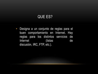 QUE ES?Designa a un conjunto de reglas para el buen comportamiento en Internet. Hay reglas para los distintos servicios de Internet (listas de discusión, IRC, FTP, etc.). 