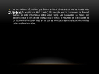 QUE ES?es un sistema informático que busca archivos almacenados en servidores web gracias a su «spider» (o Web crawler). Un ejemplo son los buscadores de Internet cuando se pide información sobre algún tema. Las búsquedas se hacen con palabras clave o con árboles jerárquicos por temas; el resultado de la búsqueda es un listado de direcciones Web en los que se mencionan temas relacionados con las palabras clave buscadas.