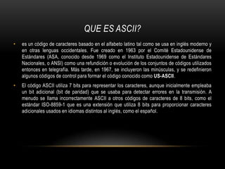 QUE ES ASCII?es un código de caracteres basado en el alfabeto latino tal como se usa en inglés moderno y en otras lenguas occidentales. Fue creado en 1963 por el Comité Estadounidense de Estándares (ASA, conocido desde 1969 como el Instituto Estadounidense de Estándares Nacionales, o ANSI) como una refundición o evolución de los conjuntos de códigos utilizados entonces en telegrafía. Más tarde, en 1967, se incluyeron las minúsculas, y se redefinieron algunos códigos de control para formar el código conocido como US-ASCII.El código ASCII utiliza 7 bits para representar los caracteres, aunque inicialmente empleaba un bit adicional (bit de paridad) que se usaba para detectar errores en la transmisión. A menudo se llama incorrectamente ASCII a otros códigos de caracteres de 8 bits, como el estándar ISO-8859-1 que es una extensión que utiliza 8 bits para proporcionar caracteres adicionales usados en idiomas distintos al inglés, como el español.