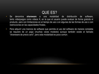 QUE ES?Se denomina shareware a una modalidad de distribución de software, tanto videojuegos como videos X, en la que el usuario puede evaluar de forma gratuita el producto, pero con limitaciones en el tiempo de uso o en algunas de las formas de uso o con restricciones en las capacidades finales.Para adquirir una licencia de software que permita el uso del software de manera completa se requiere de un pago (muchas veces modesto) aunque también existe el llamado "shareware de precio cero", pero esta modalidad es poco común.