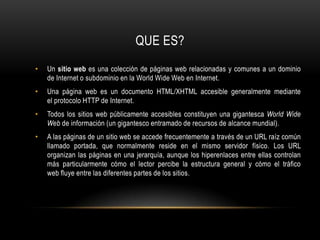 QUE ES?Un sitio web es una colección de páginas web relacionadas y comunes a un dominio de Internet o subdominio en la World Wide Web en Internet.Una página web es un documento HTML/XHTML accesible generalmente mediante el protocolo HTTP de Internet.Todos los sitios web públicamente accesibles constituyen una gigantesca World Wide Web de información (un gigantesco entramado de recursos de alcance mundial).A las páginas de un sitio web se accede frecuentemente a través de un URL raíz común llamado portada, que normalmente reside en el mismo servidor físico. Los URL organizan las páginas en una jerarquía, aunque los hiperenlaces entre ellas controlan más particularmente cómo el lector percibe la estructura general y cómo el tráfico web fluye entre las diferentes partes de los sitios.