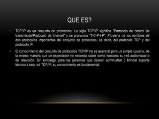 QUE ES?TCP/IP es un conjunto de protocolos. La sigla TCP/IP significa "Protocolo de control de transmisión/Protocolo de Internet" y se pronuncia "T-C-P-I-P". Proviene de los nombres de dos protocolos importantes del conjunto de protocolos, es decir, del protocolo TCP y del protocolo IP. El conocimiento del conjunto de protocolos TCP/IP no es esencial para un simple usuario, de la misma manera que un espectador no necesita saber cómo funciona su red audiovisual o de televisión. Sin embargo, para las personas que desean administrar o brindar soporte técnico a una red TCP/IP, su conocimiento es fundamental.