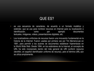 QUE ES?es una secuencia de caracteres, de acuerdo a un formato modélico y estándar, que se usa para nombrar recursos en Internet para su localización o identificación, como por ejemplo documentos textuales, imágenes, videos, presentaciones digitales, etc.Los localizadores uniformes de recursos fueron una innovación fundamental en la historia de la Internet. Fueron usadas por primera vez por Tim Berners-Lee en 1991, para permitir a los autores de documentos establecer hiperenlaces en la World Wide Web. Desde 1994, en los estándares de la Internet, el concepto de URL ha sido incorporado dentro del más general de URI (uniform resource identifier, en español identificador uniforme de recurso), pero el término URL aún se utiliza ampliamente.