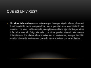 QUE ES UN VIRUS?Un virus informático es un malware que tiene por objeto alterar el normal funcionamiento de la computadora, sin el permiso o el conocimiento del usuario. Los virus, habitualmente, reemplazan archivos ejecutables por otros infectados con el código de este. Los virus pueden destruir, de manera intencionada, los datos almacenados en un ordenador, aunque también existen otros más inofensivos, que solo se caracterizan por ser molestos.