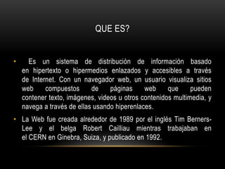 QUE ES? Es un sistema de distribución de información basado en hipertexto o hipermedios enlazados y accesibles a través de Internet. Con un navegador web, un usuario visualiza sitios web compuestos de páginas web que pueden contener texto, imágenes, videos u otros contenidos multimedia, y navega a través de ellas usando hiperenlaces. La Web fue creada alrededor de 1989 por el inglés Tim Berners-Lee y el belga Robert Cailliau mientras trabajaban en el CERN en Ginebra, Suiza, y publicado en 1992.