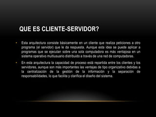 QUE ES CLIENTE-SERVIDOR?Esta arquitectura consiste básicamente en un cliente que realiza peticiones a otro programa (el servidor) que le da respuesta. Aunque esta idea se puede aplicar a programas que se ejecutan sobre una sola computadora es más ventajosa en un sistema operativo multiusuario distribuido a través de una red de computadoras.En esta arquitectura la capacidad de proceso está repartida entre los clientes y los servidores, aunque son más importantes las ventajas de tipo organizativo debidas a la centralización de la gestión de la información y la separación de responsabilidades, lo que facilita y clarifica el diseño del sistema.