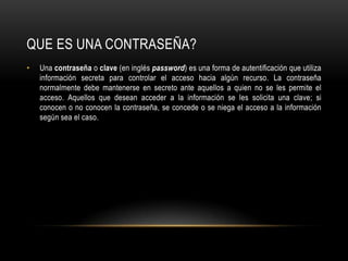 QUE ES UNA CONTRASEÑA?Una contraseña o clave (en inglés password) es una forma de autentificación que utiliza información secreta para controlar el acceso hacia algún recurso. La contraseña normalmente debe mantenerse en secreto ante aquellos a quien no se les permite el acceso. Aquellos que desean acceder a la información se les solicita una clave; si conocen o no conocen la contraseña, se concede o se niega el acceso a la información según sea el caso.