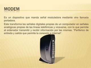 ModemEs un dispositivo que manda señal moduladora mediante otra llamada portadora.Este transforma las señales digitales propias de un computador en señales analógicas propias de las líneas telefónicas y viceversa, con lo que permite al ordenador transmitir y recibir información por las mismas. “Periferico de entreda y salida que permite la conexión a internet”.