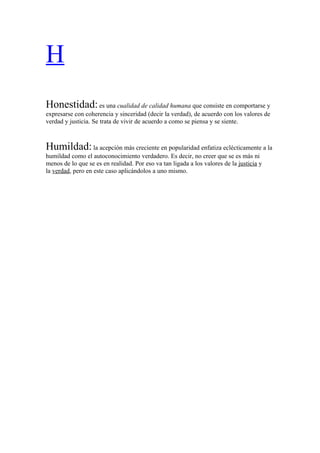 H
Honestidad: es una cualidad de calidad humana que consiste en comportarse y
expresarse con coherencia y sinceridad (decir la verdad), de acuerdo con los valores de
verdad y justicia. Se trata de vivir de acuerdo a como se piensa y se siente.



Humildad: la acepción más creciente en popularidad enfatiza eclécticamente a la
humildad como el autoconocimiento verdadero. Es decir, no creer que se es más ni
menos de lo que se es en realidad. Por eso va tan ligada a los valores de la justicia y
la verdad, pero en este caso aplicándolos a uno mismo.
 