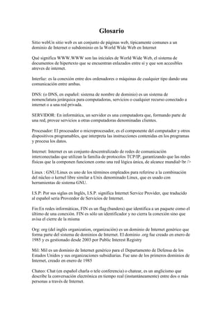 Glosario<br />Sitio webUn sitio web es un conjunto de páginas web, típicamente comunes a un dominio de Internet o subdominio en la World Wide Web en Internet<br />Qué significa WWW.WWW son las iníciales de World Wide Web, el sistema de documentos de hipertexto que se encuentran enlazados entre sí y que son accesibles atreves de internet.<br />Interfaz: es la conexión entre dos ordenadores o máquinas de cualquier tipo dando una comunicación entre ambas.<br />DNS: (o DNS, en español: sistema de nombre de dominio) es un sistema de nomenclatura jerárquica para computadoras, servicios o cualquier recurso conectado a internet o a una red privada.<br />SERVIDOR: En informática, un servidor es una computadora que, formando parte de una red, provee servicios a otras computadoras denominadas clientes.<br />Procesador: El procesador o microprocesador, es el componente del computador y otros dispositivos programables, que interpreta las instrucciones contenidas en los programas y procesa los datos.<br />Internet: Internet es un conjunto descentralizado de redes de comunicación interconectadas que utilizan la familia de protocolos TCP/IP, garantizando que las redes físicas que la componen funcionen como una red lógica única, de alcance mundial<br /><br />Linux : GNU/Linux es uno de los términos empleados para referirse a la combinación del núcleo o kernel libre similar a Unix denominado Linux, que es usado con herramientas de sistema GNU.<br />I.S.P: Por sus siglas en Inglés, I.S.P. significa Internet Service Provider, que traducido al español seria Proveedor de Servicios de Internet.<br />Fin:En redes informáticas, FIN es un flag (bandera) que identifica a un paquete como el último de una conexión. FIN es sólo un identificador y no cierra la conexión sino que avisa el cierre de la misma<br />Org: org (del inglés organization, organización) es un dominio de Internet genérico que forma parte del sistema de dominios de Internet. El dominio .org fue creado en enero de 1985 y es gestionado desde 2003 por Public Interest Registry<br />Mil: Mil es un dominio de Internet genérico para el Departamento de Defensa de los Estados Unidos y sus organizaciones subsidiarias. Fue uno de los primeros dominios de Internet, creado en enero de 1985<br />Chateo: Chat (en español charla o tele conferencia) o chatear, es un anglicismo que describe la conversación electrónica en tiempo real (instantáneamente) entre dos o más personas a través de Internet.<br />Correo electrónico: Correo electrónico, o en inglés e-mail (electronic mail), es un servicio de red que permite a los usuarios enviar y recibir mensajes rápidamente (también denominados mensajes electrónicos o cartas electrónicas) mediante sistemas de comunicación electrónicos.<br />Agregar:(Agregado (diplomacia)) Agregado en es un rango asignado a una persona en una embajada o misión diplomática<br />Contactos<br />Internet es una de las mejores herramientas para conocer gente. Hoy en día es algo muy habitual y muy aconsejable<br />Programas: Un programa informático es un conjunto de instrucciones que una vez ejecutadas realizarán una o varias tareas en una computadora. Sin programas, estas máquinas no pueden funcionar correctamente<br />Windows: Microsoft Windows es el nombre de una serie de sistemas operativos desarrollados por Microsoft desde 1981, año en que el proyecto se denominaba quot;
Interface Managerquot;
.<br />Documento: Los archivos informáticos se llaman así porque son los equivalentes digitales de los archivos en tarjetas, papel o microfichas del entorno de oficina tradicional. Los archivos informáticos facilitan una manera de organizar los recursos usados para almacenar permanentemente datos en un sistema informático. <br />Yahoo: Es una empresa global de medios con sede en Estados Unidos, cuya misión es quot;
ser el servicio global de Internet más esencial para consumidores y negociosquot;
. Posee un portal de Internet, un directorio web y una serie de servicios, incluido el popular correo electrónico Yahoo!<br />Virtual: Es un sistema tecnológico, basado en el empleo de ordenadores y otros dispositivos, cuyo fin es producir una apariencia de realidad que permita al usuario tener la sensación de estar presente en ella<br />Aplicación: En informática, una aplicación es un tipo de programa informático diseñado como herramienta para permitir a un usuario realizar uno o diversos tipos de trabajo<br />Recurso: En informática, los recursos son las aplicaciones, herramientas, dispositivos (periféricos) y capacidades con los que cuenta...<br />Dirección: Una dirección de memoria es un identificador para una localización de memoria con la cual un programa informático o un dispositivo de hardware pueden almacenar un dato para su posterior reutilización<br />Sitió: Es un gran espacio documental organizado que la mayoría de las veces está típicamente dedicado a algún tema particular o propósito específico.<br />Compartición: El término compartición de escritorio o sharing desktop hace referencia las tecnologías y mecanismos que nos permiten acceder a una máquina. <br />Registrarse: Esto se utiliza SOLAMENTE para guardar el registro de ingresos/regresos de este foro. Este software no recoge ni envía ninguna otra forma de información a...<br />Archivo: Un archivo es identificado por un nombre y la descripción de la carpeta o directorio que lo contiene. Los archivos informáticos se llaman así porque son los equivalentes digitales de los archivos en tarjetas, papel o microfichas del entorno de oficina tradicional. Los archivos informáticos facilitan una manera de organizar los recursos usados para almacenar permanentemente datos en un sistema informático.<br />Digital: Digital puede designar: a cualquier cosa relativa a los dedos;; a cualquier sistema digital, dispositivos destinados a la generación, transmisión,<br /> Código: El término código tiene diferentes usos y significados. Se trata, por ejemplo, de una combinación de signos que, dentro de un sistema establecido, tiene un determinado valor<br />HTML: Conceptos de HTML. HTML es un conjunto de símbolos o palabras que definen varios componentes de un documento Web;<br />< Etiquetas: En la informática se denominan etiquetas a las ordenes o comandos escritas en corchetes angulares con el que desarrolla su documentos en lenguaje HTML<br />Carpetas: Una Carpeta es una agrupación de archivos de datos, dependiendo su contenido del criterio adoptado por el usuario para el almacenamiento<br />Permitir: Dar su consentimiento a una persona para que haga algo. Tolerar. Dar cierta posibilidad.<br />Premium: Un dominio de gran valor en .TV (un premium) sería aquel que además de definir perfectamente un producto o servicio<br />Comentario: Se designa con el término de comentario a aquel escrito que contiene explicaciones o glosas de un texto para facilitar la comprensión del mismo.<br />Escritorio: El escritorio es la primera pantalla que nos muestra el ordenador una vez encendido. Se puede personalizar la imagen que queremos que aparezca en él<br />Contador: En electrónica digital, Un contador (counter en inglés) es un circuito secuencial construido a partir de biestables y puertas lógicas capaz de realizar el cómputo de los impulsos que recibe en la entrada destinada a tal efecto, almacenar datos o actuar como divisor de frecuencia.<br />Free: Free Antivirus suele ofrecer un mejor rendimiento que los productos de... Free Antivirus es una versión gratuita sólo para uso doméstico y no comercial<br />Edición: La edición de vídeo es un proceso mediante el cual se elabora un trabajo audiovisual a partir de las imágenes obtenidas de un soporte (archivo, cinta.<br />Puntero: Puntero del mouse. Ícono que aparece en el monitor de la computadora que obedece al movimiento del mouse u otro periférico<br />Video: El vídeo o video es la tecnología de la captación, grabación, procesamiento, almacenamiento, transmisión y reconstrucción por medios electrónicos digitales o analógicos de una secuencia de imágenes que representan escenas en movimiento<br />Audio: Un archivo de audio digital es un sonido o secuencia de sonidos que ha sido convertido a un formato numérico para poder ser almacenado en un ordenador.<br />Imágenes: La imagen digital es un producto del desarrollo de la informática que tiene como antecesor a la fotografía<br />Explores: Los dos exploradores más populares son Microsoft Internet Explorer y Netscape Navigator. Ambos son exploradores gráficos; es decir, muestran elementos ..<br />Dirección: En informática, una dirección de memoria es un identificador para una localización de memoria con la cual un programa informático o un dispositivo de hardware pueden almacenar un dato para su posterior reutilización<br />Reflexión: Reflexión es lograr una reelaboración sistémica de un proceso u objeto que posibilite la orientación del sujeto en su relación con el mismo o con la realidad que la circunda.<br />Proyección: La proyección gráfica es una técnica de dibujo empleada para representar un objeto en una superficie. La figura se obtiene utilizando líneas auxiliares proyectantes que, partiendo de un punto denominado foco, reflejan dicho objeto en un <br />Usuario: En informática, un usuario es un individuo que utiliza una computadora, sistema operativo, servicio o cualquier sistema informático. Por lo general es una única persona.<br /> Blog: Es un sitio web periódicamente actualizado que recopila cronológicamente textos o artículos de uno o varios autores, apareciendo primero el más reciente, donde el autor conserva siempre la libertad de dejar publicado lo que crea pertinente.<br />Enlace: Es texto o imágenes en un sitio web que un usuario puede pinchar para tener acceso o conectar con otro documento. Los enlaces son como la tecnología que conecta dos sitios web o dos páginas web.  <br /> Por: Cristina Solórzano <br />