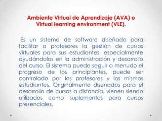 Ambiente Virtual de Aprendizaje (AVA) o
     Virtual learning environment (VLE).

 Es un sistema de software diseñado para
facilitar a profesores la gestión de cursos
virtuales para sus estudiantes, especialmente
ayudándolos en la administración y desarrollo
del curso. El sistema puede seguir a menudo el
progreso de los principiantes, puede ser
controlado por los profesores y los mismos
estudiantes. Originalmente diseñados para el
desarrollo de cursos a distancia, vienen siendo
utilizados como suplementos para cursos
presenciales.
 