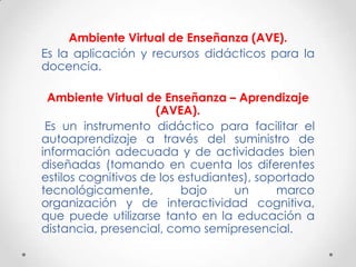 Ambiente Virtual de Enseñanza (AVE).
Es la aplicación y recursos didácticos para la
docencia.

 Ambiente Virtual de Enseñanza – Aprendizaje
                     (AVEA).
 Es un instrumento didáctico para facilitar el
autoaprendizaje a través del suministro de
información adecuada y de actividades bien
diseñadas (tomando en cuenta los diferentes
estilos cognitivos de los estudiantes), soportado
tecnológicamente,         bajo     un      marco
organización y de interactividad cognitiva,
que puede utilizarse tanto en la educación a
distancia, presencial, como semipresencial.
 