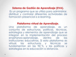 Sistema de Gestión de Aprendizaje (EVA).
 Es un programa que se utiliza para administrar,
distribuir y controlar diferentes actividades de
formación presencial o e-learning.

         Plataforma virtual de Aprendizaje.
Una plataforma de aprendizaje, es un
conjunto de estructuras, políticas, técnicas,
estrategias y elementos de aprendizaje que se
integran en la implementación del proceso
enseñanza-aprendizaje,         dentro   de   las
instituciones educativas. Si esta plataforma es
virtual,    las   estructuras   y   técnicas  se
fundamentan en las TIC’S, y las políticas y
estrategias en la educación a distancia.
 