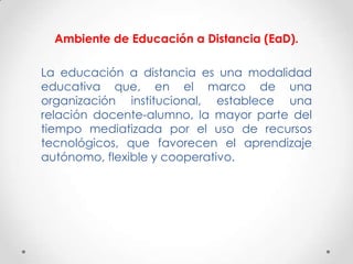 Ambiente de Educación a Distancia (EaD).

La educación a distancia es una modalidad
educativa que, en el marco de una
organización institucional, establece una
relación docente-alumno, la mayor parte del
tiempo mediatizada por el uso de recursos
tecnológicos, que favorecen el aprendizaje
autónomo, flexible y cooperativo.
 