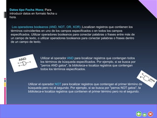 Datos tipo Fecha /Hora;  Para introducir datos en formato fecha u hora. Los operadores booleanos (AND, NOT, OR, XOR)  ;Localizan registros que contienen los términos coincidentes en uno de los campos especificados o en todos los campos especificados. Utilizar operadores booleanos para conectar palabras o frases entre más de un campo de texto, o utilizar operadores booleanos para conectar palabras o frases dentro de un campo de texto. Utilizar el operador  AND  para localizar registros que contengan todos los términos de búsqueda especificados. Por ejemplo, si se busca por "perros AND gatos", la biblioteca-e localiza registros que contengan todos los términos especificados. Utilizar el operador  NOT  para localizar registros que contengan el primer término de búsqueda pero no el segundo. Por ejemplo, si se busca por "perros NOT gatos", la biblioteca-e localiza registros que contienen el primer término pero no el segundo. 