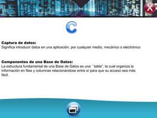 Captura de datos:
Significa introducir datos en una aplicación, por cualquier medio, mecánico o electrónico



Componentes de una Base de Datos:
La estructura fundamental de una Base de Datos es una ``tabla'', la cual organiza la
información en filas y columnas relacionándose entre sí para que su acceso sea más
fácil.
 