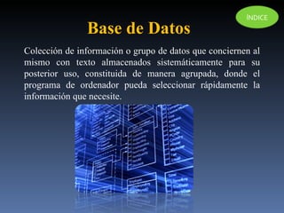 Colección de información o  grupo de datos que conciernen al mismo con texto almacenados sistemáticamente para su posterior uso,  constituida de manera agrupada, donde el programa de ordenador pueda seleccionar rápidamente la información que necesite. Base de Datos ÍNDICE 