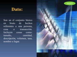 Son un el conjunto básico en bruto de hechos referentes a una persona, cosa o transacción. Incluyen cosas como: tamaño, cantidad, descripción, volumen, tasa, nombre o lugar.  Dato:  ÍNDICE 
