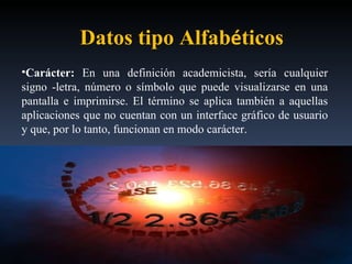 Carácter:  En una definición academicista, sería cualquier signo -letra, número o símbolo que puede visualizarse en una pantalla e imprimirse. El término se aplica también a aquellas aplicaciones que no cuentan con un interface gráfico de usuario y que, por lo tanto, funcionan en modo carácter.   Datos tipo Alfab é ticos 
