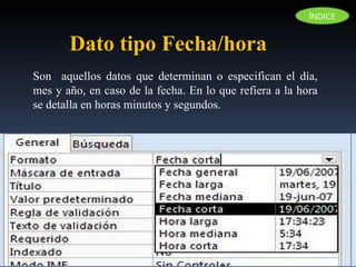 Dato tipo Fecha/hora Son  aquellos datos que determinan o especifican el día, mes y año, en caso de la fecha. En lo que refiera a la hora se detalla en horas minutos y segundos. ÍNDICE 