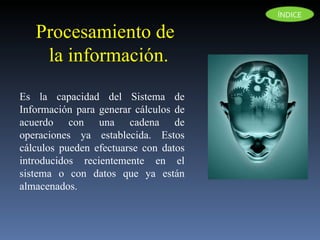Procesamiento de la información.  Es la capacidad del Sistema de Información para generar cálculos de acuerdo con una cadena de operaciones ya establecida. Estos cálculos pueden efectuarse con datos introducidos recientemente en el sistema o con datos que ya están almacenados.  ÍNDICE 