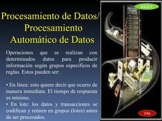 Procesamiento de Datos/Procesamiento Automático de Datos  Operaciones que se realizan con determinados datos para producir información según grupos específicos de reglas. Estos pueden ser:  •  En línea: esto quiere decir que ocurre de manera inmediata. El tiempo de respuesta es mínimo. •  En lote: los datos y transacciones se codifican y reúnen en grupos (lotes) antes de ser procesados. ÍNDICE FIN 