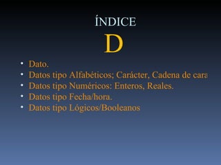 ÍNDICE D Dato. Datos tipo Alfabéticos; Carácter, Cadena de caracteres, Texto. Datos tipo Numéricos: Enteros, Reales. Datos tipo Fecha/hora. Datos tipo Lógicos/Booleanos 