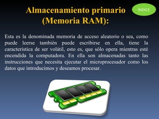 Esta es la denominada memoria de acceso aleatorio o sea, como puede leerse también puede escribirse en ella, tiene la característica de ser volátil, esto es, que sólo opera mientras esté encendida la computadora. En ella son almacenadas tanto las instrucciones que necesita ejecutar el microprocesador como los datos que introducimos y deseamos procesar. Almacenamiento primario  (Memoria RAM):  ÍNDICE 