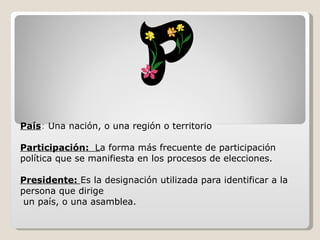 País :  Una nación, o una región o territorio Participación:  L a forma más frecuente de participación  política que se manifiesta en los procesos de elecciones. Presidente:  Es la designación utilizada para identificar a la persona que dirige un país, o una asamblea. 
