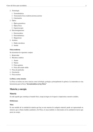 Curso de Física para secundaria                                                                                            3


    2. Termología
       1. Termodinámica
       2. Termometría fisica moderna:atomica,nuclear
       3. Calorimetría
    3. Óptica
       1. Óptica geométrica
       2. Óptica física
       3. Espectroscopio
    4. Electromagnetismo
       1. Electroestática
       2. Electrodinámica
       3. Magnetismo
    5. Acústica
       1. Ondas mecánicas
       2. Sonido

    Física moderna
    Se encuentran los siguientes campos:
    1. Relatividad
    2. Mecánica cuántica
       1. Átomo
       2. Núcleo
       3. Física química
       4. Física del estado sólido
    3. Física de partículas
    4. Gravitación
    5. Física nuclear

    La física y otras ciencias
    La física se reclina con otras ciencias como la biología, geología y principalmente la química. La matemática es una
    herramienta para la física,"sin matemática no hay física"


    Materia y energía

    Materia
    Es todo aquello que constituye el mundo físico, ocupa un lugar en el espacio e impresiona a nuestros sentidos.

    Definiciones

    Masa
    Es una medida de la cantidad de materia que hay en una muestra de cualquier material, puede ser representado en
    números que se llama medida cuantitativa. En Física, la masa también es relacionada con la cantidad de inercia que
    posee un cuerpo.
 