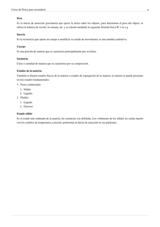Curso de Física para secundaria                                                                                             4


    Peso
    Es la fuerza de atracción gravitatoria que ejerce la tierra sobre los objetos, para determinar el peso del objeto, se
    utiliza la balanza de resorte, la romana, etc. y se calcula mediante la siguiente fórmula física W = m x g

    Inercia
    Es la resistencia que opone un cuerpo a modificar su estado de movimiento, es una medida cualitativa.

    Cuerpo
    Es una porción de materia que se caracteriza principalmente por su forma.

    Sustancia
    Clase o cantidad de materia que se caracteriza por su composición.

    Estados de la materia
    También se llaman estados físicos de la materia o estados de segregación de la materia, la materia se puede presentar
    en tres estados fundamentales:
    1. Fases condensadas
       1. Sólido
       2. Líquido
    2. Fluidos
       1. Líquido
       2. Gaseoso

    Estado sólido
    Es el estado más ordenado de la materia, las sustancias son definidas. Los volúmenes de los sólidos no varían mucho
    con los cambios de temperatura y presión, predomina la fuerza de atracción en sus partículas.
 
