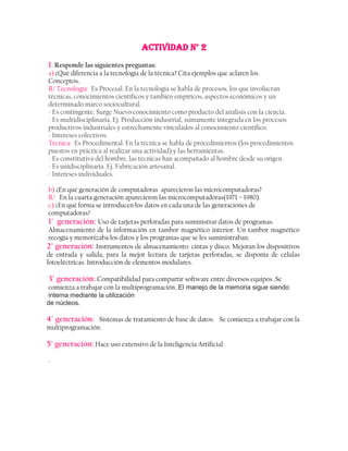 ACTIVIDAD N° 2
1. Responde las siguientes preguntas:
a) ¿Qué diferencia a la tecnología de la técnica? Cita ejemplos que aclaren los
Conceptos.
R/ Tecnología: Es Procesal. En la tecnología se habla de procesos, los que involucran
técnicas, conocimientos científicos y también empíricos, aspectos económicos y un
determinado marco sociocultural.
- Es contingente. Surge Nuevo conocimiento como producto del análisis con la ciencia.
- Es multidisciplinaria. Ej. Producción industrial, sumamente integrada en los procesos
productivos industriales y estrechamente vinculados al conocimiento científico.
- Intereses colectivos.
Técnica: Es Procedimental. En la técnica se habla de procedimientos (los procedimientos
puestos en práctica al realizar una actividad) y las herramientas.
- Es constitutiva del hombre, las técnicas han acompañado al hombre desde su origen.
- Es unidisciplinaria. Ej. Fabricación artesanal.
- Intereses individuales.

 b) ¿En qué generación de computadoras aparecieron las microcomputadoras?
 R/ En la cuarta generación aparecieron las microcomputadoras(1971 – 1980).
 c) ¿En qué forma se introducen los datos en cada una de las generaciones de
 computadoras?
 1° generación: Uso de tarjetas perforadas para suministrar datos de programas.
 Almacenamiento de la información en tambor magnético interior. Un tambor magnético
 recogía y memorizaba los datos y los programas que se les suministraban.
2° generación: Instrumentos de almacenamiento: cintas y disco. Mejoran los dispositivos
de entrada y salida, para la mejor lectura de tarjetas perforadas, se disponía de células
fotoeléctricas. Introducción de elementos modulares.

3° generación: Compatibilidad para compartir software entre diversos equipos .Se
comienza a trabajar con la multiprogramación. El manejo de la memoria sigue siendo
interna mediante la utilización
de núcleos.

4° generación: Sistemas de tratamiento de base de datos. Se comienza a trabajar con la
multiprogramación.

5° generación: Hace uso extensivo de la Inteligencia Artificial

.
 