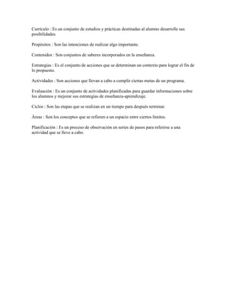 Currículo : Es un conjunto de estudios y prácticas destinadas al alumno desarrolle sus
posibilidades.

Propósitos : Son las intenciones de realizar algo importante.

Contenidos : Son conjuntos de saberes incorporados en la enseñanza.

Estrategias : Es el conjunto de acciones que se determinan un contexto para lograr el fin de
lo propuesto.

Actividades : Son acciones que llevan a cabo a cumplir ciertas metas de un programa.

Evaluación : Es un conjunto de actividades planificadas para guardar informaciones sobre
los alumnos y mejorar sus estrategias de enseñanza-aprendizaje.

Ciclos : Son las etapas que se realizan en un tiempo para después terminar.

Áreas : Son los conceptos que se refieren a un espacio entre ciertos límites.

Planificación : Es un proceso de observación en series de pasos para referirse a una
actividad que se lleve a cabo.
 