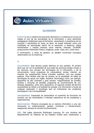 GLOSARIO

E-learning es un sistema de educación electrónico o a distancia en el que se
integra el uso de las tecnologías de la información y otros elementos
pedagógicos (didácticos) para la formación, capacitación y enseñanza de los
usuarios o estudiantes en línea, es decir, se puede entender como una
modalidad de aprendizaje dentro de la educación a distancia. Utiliza
herramientas y medios diversos como Internet, intranets, CD-ROM,
producciones multimedia (Textos, imágenes, audio, video, etc.), entre otros.
A continuación, a modo de glosario, se detallan numerosos conceptos
relacionados con el e-learning:


A

Accesibilidad: Este término puede definirse en dos sentidos. El primero
tiene que ver con la posibilidad de que todas las personas tengan acceso a
los servicios que proveen las tecnologías de la información y de la
comunicación, como programas de computadora, emails, Internet, sin
importar los impedimentos físicos (visuales, auditivos, etc) que puedan
padecer. Para facilitar este tipo de acceso, en la actualidad, se habla de
tecnologías de apoyo (en inglés, Assistive Technology) como, por ejemplo,
tipografías de alto contraste o gran tamaño, magnificadores de pantalla,
lectores y revisores de pantalla, programas de reconocimiento de voz,
teclados adaptados, entre otros dispositivos. El segundo sentido del término
accesibilidad se refiere a la facilidad de acceder a la información a través de
cualquier explorador o tecnología web sin enfrentarse con problemas
tecnológicos o de incompatibilidad.

Adaptabilidad: Capacidad de personalizar el contenido de formación de
acuerdo con las necesidades e intereses específicos de los empleados y
organizaciones.

Administrador: Persona encargada de un sistema informático o una red,
incluyendo su implementación, gestión, monitoreo y mantenimiento,
asegurando siempre el correcto funcionamiento.

ADL: Del inglés Advanced Distributed Learning. Es una iniciativa del
Departamento de Defensa de los Estados Unidos para implementar y
 