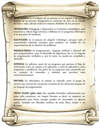 REINGENIERIA: Es el rediseño de un proceso en un negocio o un cambio
drástico de un proceso. Reingeniería es comenzar de cero, es un cambio
de todo o nada, además ordena la empresa alrededor de los procesos.

DEPURACIÓN: Debugging o depuración es el proceso metodológico para
encontrar y reducir bugs (errores) o defectos en un programa informático
o en una pieza de hardware.

ELICITACIÓN: Es el proceso de adquirir (“eliciting”), sonsacar todo el
conocimiento relevante necesario para producir un modelo de los
requerimientos de un dominio de problema.

PSEUDOCÓDIGO: En programación, lenguaje artificial e informal útil
para programadores para el desarrollo de algoritmos. No es un lenguaje
de programación verdadero y, por lo tanto, no puede ser compilado y
ejecutado.

INTERFAZ: En software, parte de un programa que permite el flujo de
información entre un usuario y la aplicación, o entre la aplicación y otros
programas o periféricos. Esa parte de un programa está constituida por
un conjunto de comandos y métodos que permiten estas
intercomunicaciones.

SINTAXIS: En informática, la sintaxis se entiende como el grupo de
normas que marcan las secuencias correctas de los elementos propios de
un lenguaje de programación.

TEXTO PLANO (plain text): Son aquellos formados exclusivamente por
texto (sólo caracteres), sin ningún formato; es decir, no requieren ser
interpretados para leerse (aunque pueden ser procesados en algunos
casos). También son llamados archivos de texto llano, simple o sin
formato.
 