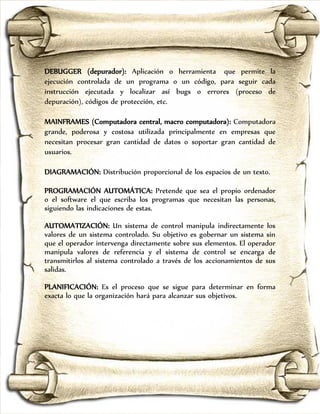 DEBUGGER (depurador): Aplicación o herramienta que permite la
ejecución controlada de un programa o un código, para seguir cada
instrucción ejecutada y localizar así bugs o errores (proceso de
depuración), códigos de protección, etc.

MAINFRAMES (Computadora central, macro computadora): Computadora
grande, poderosa y costosa utilizada principalmente en empresas que
necesitan procesar gran cantidad de datos o soportar gran cantidad de
usuarios.

DIAGRAMACIÓN: Distribución proporcional de los espacios de un texto.

PROGRAMACIÓN AUTOMÁTICA: Pretende que sea el propio ordenador
o el software el que escriba los programas que necesitan las personas,
siguiendo las indicaciones de estas.

AUTOMATIZACIÓN: Un sistema de control manipula indirectamente los
valores de un sistema controlado. Su objetivo es gobernar un sistema sin
que el operador intervenga directamente sobre sus elementos. El operador
manipula valores de referencia y el sistema de control se encarga de
transmitirlos al sistema controlado a través de los accionamientos de sus
salidas.

PLANIFICACIÓN: Es el proceso que se sigue para determinar en forma
exacta lo que la organización hará para alcanzar sus objetivos.
 