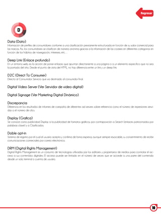 Regresar




        D

Data (Dato)
Información de perfiles de consumidores conforme a una clasificación previamente estructurada en función de su valor comercial para
las marcas. Así, los consumidores se clasifican de manera anónima gracias a la información de las cookies en diferentes categorías en
función de los hábitos de navegación, intereses, etc…

Deep Link (Enlace profundo)
En un entorno web, es la acción de poner enlaces que apuntan directamente a una página o a un elemento específico que no sea
la portada del sitio. Desde el punto de vista del HTML, no hay diferencia entre un link y un deep link.

D2C (Direct To Consumer)
Directo al Consumidor. Servicio que va destinado al consumidor final.

Digital Video Server (Ver Servidor de video digital)

Digital Signage (Ver Marketing Digital Dinámico)

Discrepancia
Diferencia en los resultados de informes de campaña de diferentes ad servers sobre referencia como el número de impresiones servi-
das o el número de clics.

Display (Grafica)
Se conoce como publicidad Display a la publicidad de formatos gráficos, por contraposición a Search (enlaces patrocinados por
palabras clave) y a Clasificados.

Doble opt-in
Sistema de registro por el cual el usuario acepta y confirma de forma expresa, aunque siempre revocable, su consentimiento de recibir
comunicaciones comerciales por correo electrónico.

DRM (Digital Rights Management)
Digital Rights Management es un conjunto de tecnologías utilizadas por los editores y propietarios de medios para controlar el ac-
ceso a sus contenidos digitales. El acceso puede ser limitado en el número de veces que se accede a una parte del contenido
desde un solo terminal o cuenta de usuario.




                                                                                                                                   10
 