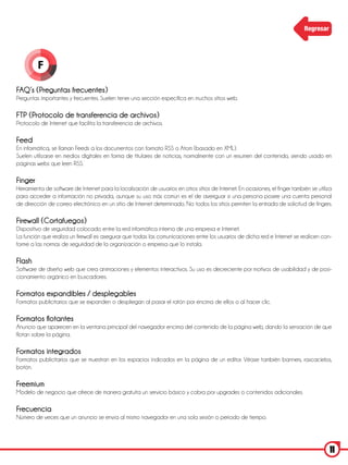 Regresar




         F

FAQ’s (Preguntas frecuentes)
Preguntas importantes y frecuentes. Suelen tener una sección específica en muchos sitios web.

FTP (Protocolo de transferencia de archivos)
Protocolo de Internet que facilita la transferencia de archivos.

Feed
En informática, se llaman Feeds a los documentos con formato RSS o Atom (basado en XML).
Suelen utilizarse en medios digitales en forma de titulares de noticias, normalmente con un resumen del contenido, siendo usado en
páginas webs que leen RSS.

Finger
Herramienta de software de Internet para la localización de usuarios en otros sitios de Internet. En ocasiones, el finger también se utiliza
para acceder a información no privada, aunque su uso más común es el de averiguar si una persona posee una cuenta personal
de dirección de correo electrónico en un sitio de Internet determinado. No todos los sitios permiten la entrada de solicitud de fingers.

Firewall (Cortafuegos)
Dispositivo de seguridad colocado entre la red informática interna de una empresa e Internet.
La función que realiza un firewall es asegurar que todas las comunicaciones entre los usuarios de dicha red e Internet se realicen con-
forme a las normas de seguridad de la organización o empresa que lo instala.

Flash
Software de diseño web que crea animaciones y elementos interactivos. Su uso es decreciente por motivos de usabilidad y de posi-
cionamiento orgánico en buscadores.

Formatos expandibles / desplegables
Formatos publicitarios que se expanden o despliegan al pasar el ratón por encima de ellos o al hacer clic.

Formatos flotantes
Anuncio que aparecen en la ventana principal del navegador encima del contenido de la página web, dando la sensación de que
flotan sobre la página.

Formatos integrados
Formatos publicitarios que se muestran en los espacios indicados en la página de un editor. Véase también banners, rascacielos,
botón.

Freemium
Modelo de negocio que ofrece de manera gratuita un servicio básico y cobra por upgrades o contenidos adicionales.

Frecuencia
Número de veces que un anuncio se envía al mismo navegador en una sola sesión o periodo de tiempo.




                                                                                                                                           11
 