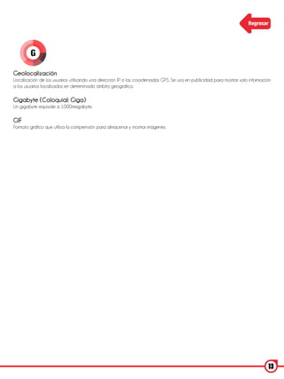 Regresar




        G

Geolocalización
Localización de los usuarios utilizando una dirección IP o las coordenadas GPS. Se usa en publicidad para mostrar solo información
a los usuarios localizados en determinado ámbito geográfico.

Gigabyte (Coloquial: Giga)
Un gigabyte equivale a 1000megabyte.

GIF
Formato gráfico que utiliza la comprensión para almacenar y mostrar imágenes.




                                                                                                                                13
 