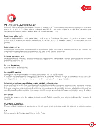 Regresar




         I

IAB (Interactive Advertising Bureau)
Interactive Advertising Bureau. Organización internacional fundada en 1996 con el propósito de promover e impulsar el sector de la
comunicación digital. En España IAB Spain se fundó en el año 2000. Para más información visite el sitio web de IAB en www.iabspain.
net o envíe un correo electrónico al equipo de IAB a comunicación@iabspain.net.

Impresión publicitaria
Anuncio enviado y recibido con éxito por el navegador de un usuario. Es el soporte del comercio de publicidad en el medio internet
y la unidad básica de compra y venta, normalmente, medida en miles de unidades servidas o compradas bajo las siglas CPM (Coste
por Mil).

Impresiones reales
Las impresiones reales son aquellas entregadas en un periodo de tiempo como parte o total de la realización una campaña; con
independencia de las planificadas originalmente, que puedes ser más o menos de las reales.

Información demográfica
Información referente al tamaño y a las características de una población o público objetivo como el género, edad, nivel económico,
preferencias personales, etc.

In App Advertising
Publicidad dentro de aplicaciones.

Inbound Marketing
Estrategia de marketing orientada a conseguir que encuentre el sitio web del anunciante.
Consiste en una combinación de estrategias de publicación de contenidos orientada a “dirigir” al usuario hacia la web. Es el usuario
quien llega a la marca anunciante, y no al revés. Se podría traducir como “marketing de atracción”.

Information architecture (IA) (Arquitectura de la información)
El arte de explicar un modelo del flujo de información utilizado en actividades que requieren detalles explícitos de sistemas complejos.
Entre estas actividades están los sistemas de bibliotecas, sistemas de gestión de contenidos, desarrollo web, las interacciones del usu-
ario, del desarrollo de base de datos, programación, reacción técnica, arquitectura, diseño y puntos críticos del sistema de software.

Interstitial
Anuncios que aparecen entre dos páginas dentro de una web. También conocidos como “páginas de bienvenida” y “anuncios de
transición”.

Inventario publicitario
El número total de impresiones de anuncios que un sitio web puede vender a través del tiempo (por lo general se especifica por mes).

iOS
Sistema operativo de Apple para sus teléfonos móviles iPhone.




                                                                                                                                      15
 